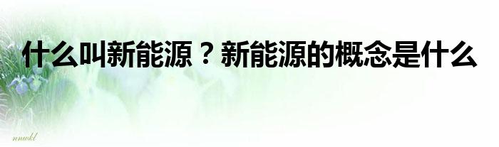 开云体育 kaiyun.com 官网入口什么叫新能源？新能源的概念是什么(图1)