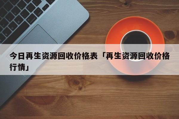 今日再生资源回收价格表「再生资源回收价格行情」Kaiyun 开云体育(图1)